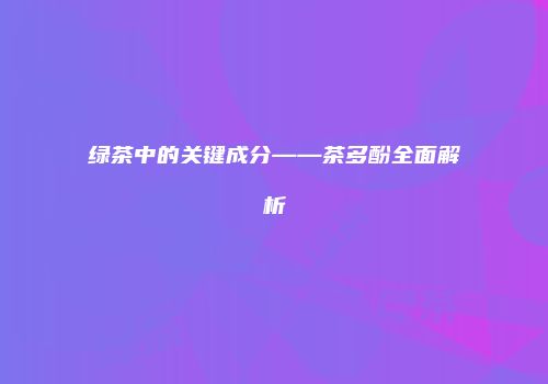 绿茶中的关键成分——茶多酚全面解析