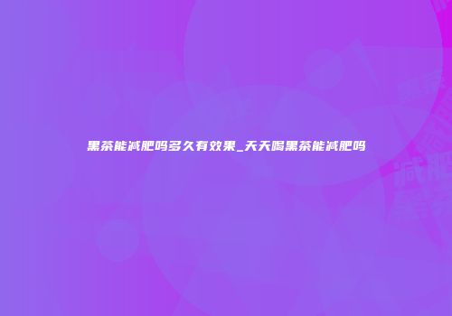 黑茶能减肥吗多久有效果_天天喝黑茶能减肥吗
