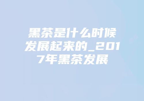 黑茶是什么时候发展起来的_2017年黑茶发展