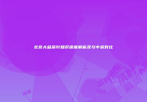 北京大益茶叶知识深度解析及与中茶对比