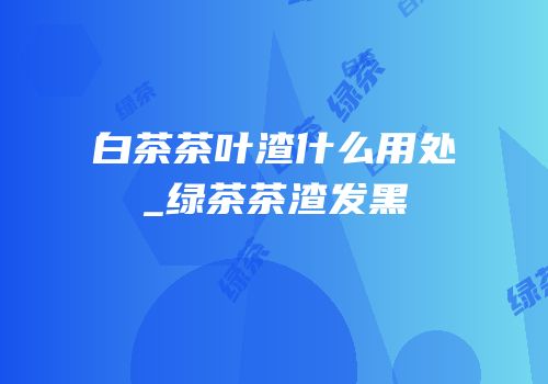 白茶茶叶渣什么用处_绿茶茶渣发黑