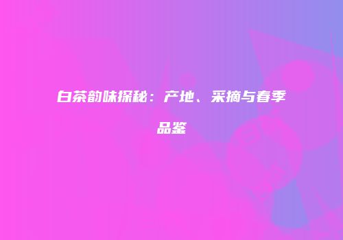 白茶韵味探秘：产地、采摘与春季品鉴