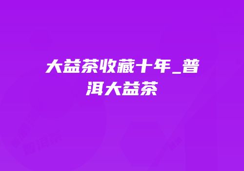 大益茶收藏十年_普洱大益茶