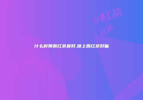 什么时候喝红茶最好,晚上喝红茶好嘛