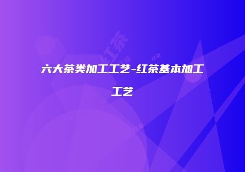 六大茶类加工工艺-红茶基本加工工艺