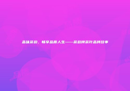品味茶韵，畅享品质人生——茶韵牌茶叶品牌故事