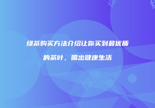 绿茶购买方法介绍让你买到最优质的茶叶，喝出健康生活