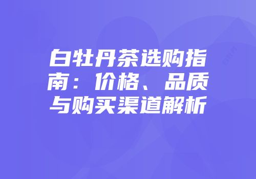 白牡丹茶选购指南：价格、品质与购买渠道解析