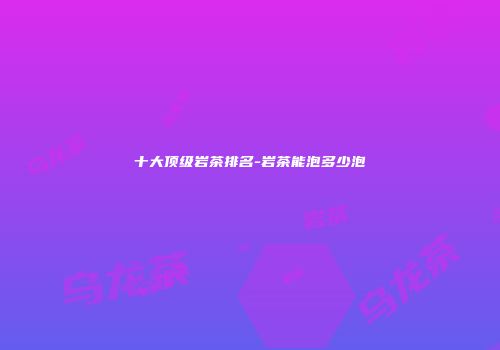 十大顶级岩茶排名-岩茶能泡多少泡