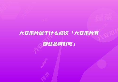 六安瓜片属于什么档次「六安瓜片有哪些品牌好吃」