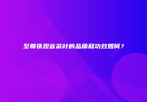 至尊铁观音茶叶的品质和功效如何？