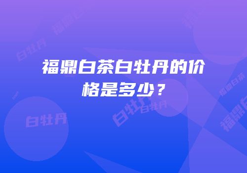 福鼎白茶白牡丹的价格是多少？