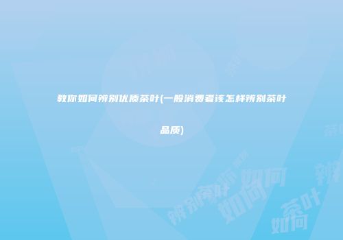 教你如何辨别优质茶叶(一般消费者该怎样辨别茶叶品质)