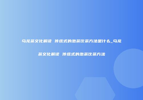 乌龙茶文化解读 传统式的泡茶饮茶方法是什么_乌龙茶文化解读 传统式的泡茶饮茶方法