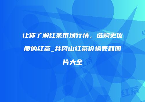 让你了解红茶市场行情，选购更优质的红茶_井冈山红茶价格表和图片大全