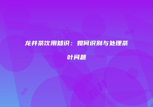 龙井茶饮用知识：如何识别与处理茶叶问题