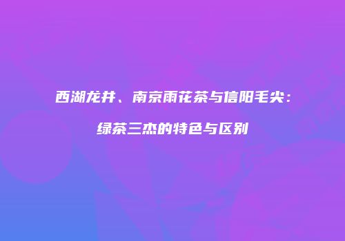 西湖龙井、南京雨花茶与信阳毛尖：绿茶三杰的特色与区别