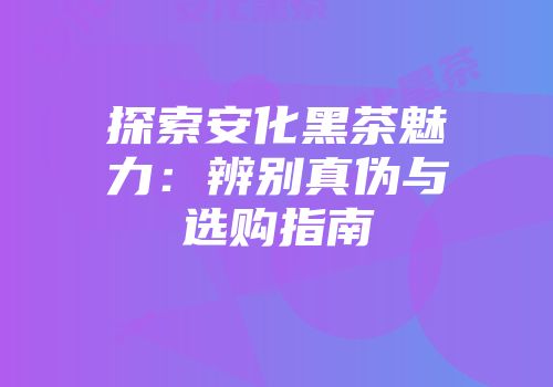探索安化黑茶魅力：辨别真伪与选购指南