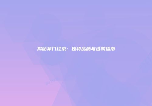 揭秘祁门红茶：独特品质与选购指南