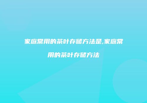 家庭常用的茶叶存储方法是,家庭常用的茶叶存储方法