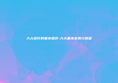 六大茶叶的基本知识-六大基本茶类分别是