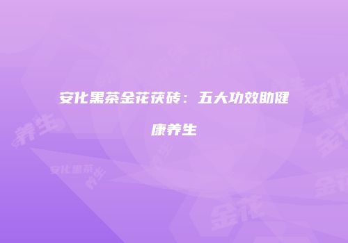 安化黑茶金花茯砖：五大功效助健康养生