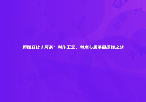 揭秘安化十两茶：制作工艺、特点与黑茶园探秘之旅