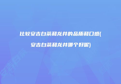 比较安吉白茶和龙井的品质和口感(安吉白茶和龙井哪个好呢)