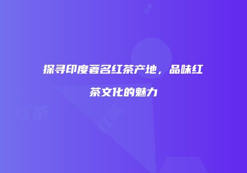 探寻印度著名红茶产地，品味红茶文化的魅力