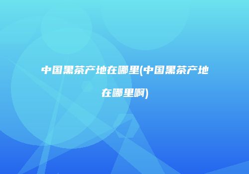 中国黑茶产地在哪里(中国黑茶产地在哪里啊)