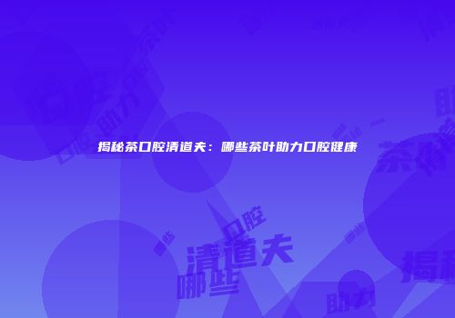 揭秘茶口腔清道夫：哪些茶叶助力口腔健康