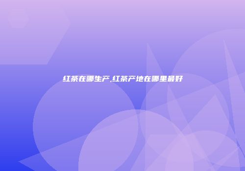 红茶在哪生产,红茶产地在哪里最好