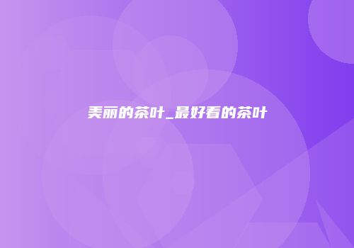 美丽的茶叶_最好看的茶叶