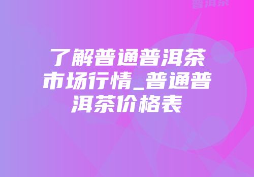 了解普通普洱茶市场行情_普通普洱茶价格表