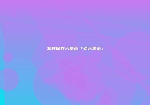 怎样保存六堡茶「老六堡茶」