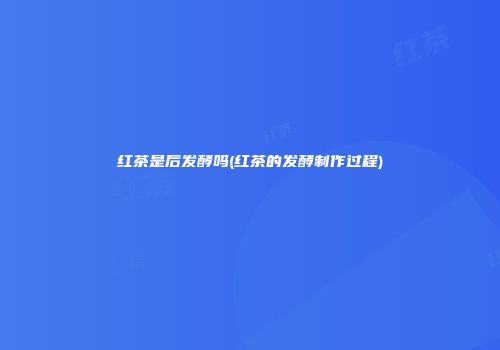 红茶是后发酵吗(红茶的发酵制作过程)