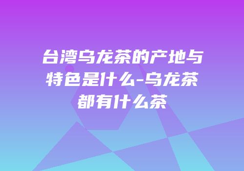 台湾乌龙茶的产地与特色是什么-乌龙茶都有什么茶