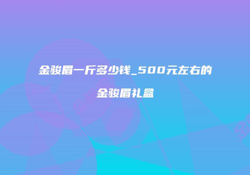 金骏眉一斤多少钱_500元左右的金骏眉礼盒