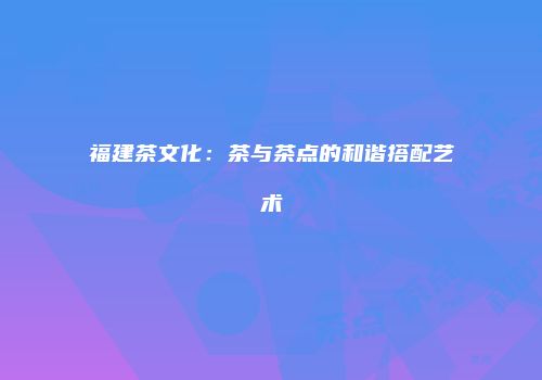 福建茶文化：茶与茶点的和谐搭配艺术