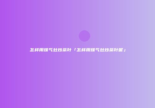 怎样用煤气灶炒茶叶「怎样用煤气灶炒茶叶呢」