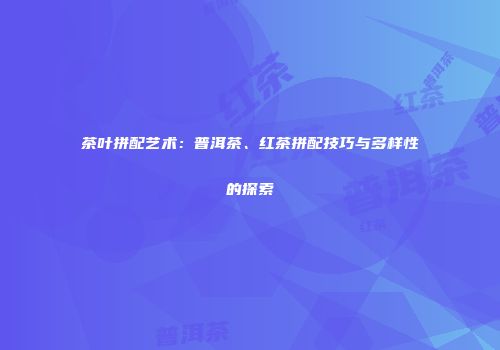 茶叶拼配艺术：普洱茶、红茶拼配技巧与多样性的探索