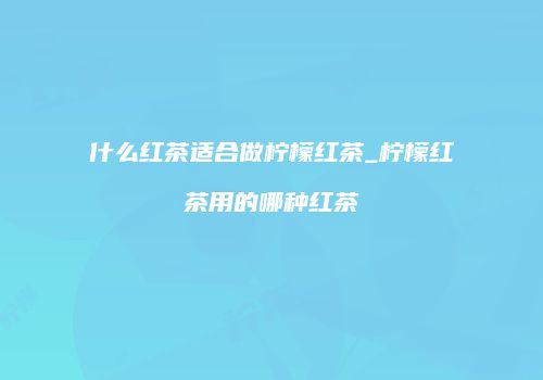 什么红茶适合做柠檬红茶_柠檬红茶用的哪种红茶