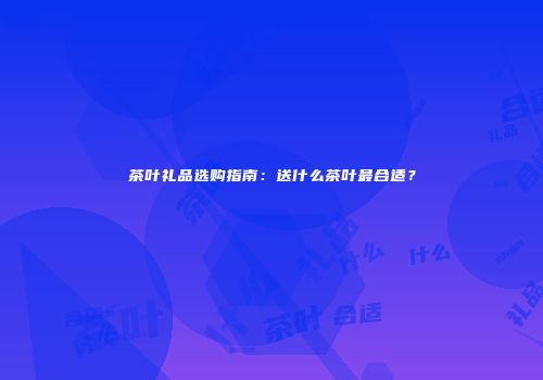 茶叶礼品选购指南：送什么茶叶最合适？