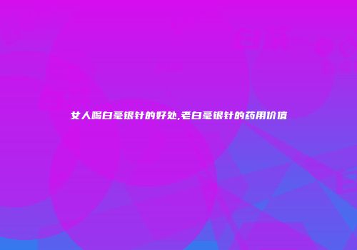 女人喝白毫银针的好处,老白毫银针的药用价值