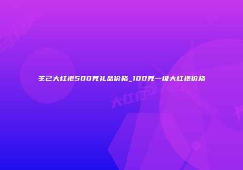 芝己大红袍500克礼品价格_100克一级大红袍价格
