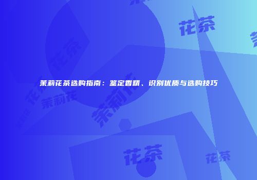 茉莉花茶选购指南：鉴定香精、识别优质与选购技巧