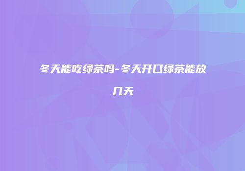 冬天能吃绿茶吗-冬天开口绿茶能放几天