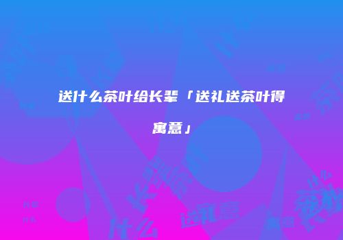 送什么茶叶给长辈「送礼送茶叶得寓意」