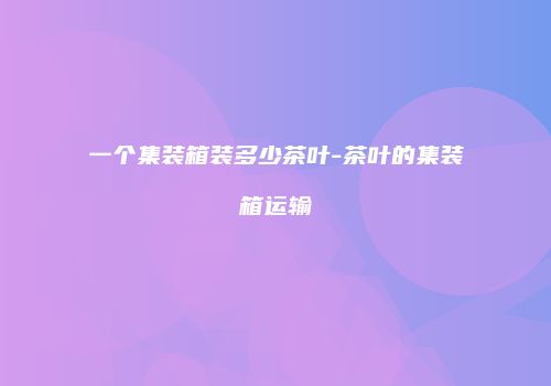 一个集装箱装多少茶叶-茶叶的集装箱运输