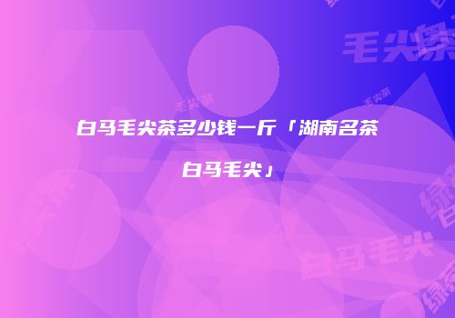 白马毛尖茶多少钱一斤「湖南名茶白马毛尖」